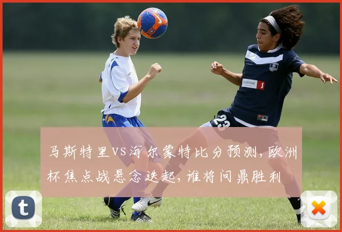 马斯特里vs海尔蒙特比分预测,欧洲杯焦点战悬念迭起,谁将问鼎胜利