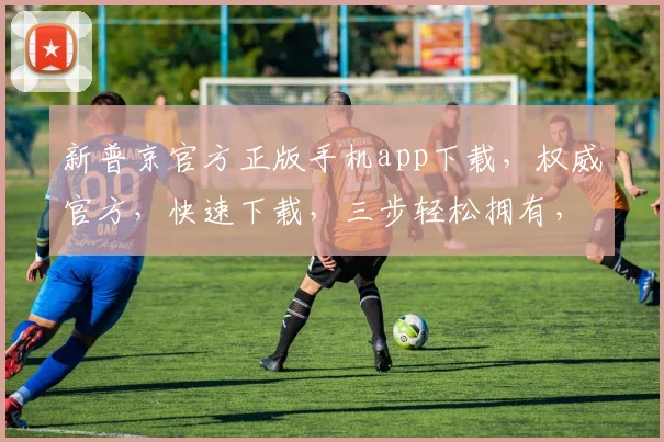 新普京官方正版手机app下载，权威官方，快速下载，三步轻松拥有，不容错过