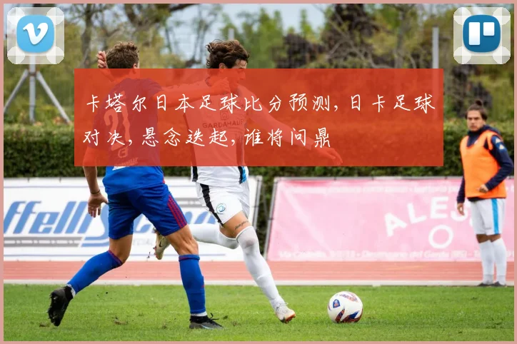 卡塔尔日本足球比分预测,日卡足球对决,悬念迭起,谁将问鼎
