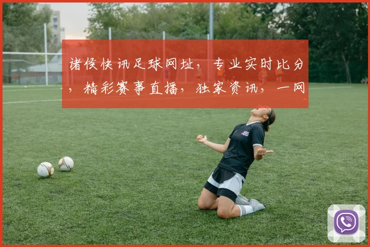 诸侯快讯足球网址，专业实时比分，精彩赛事直播，独家资讯，一网打尽，必看